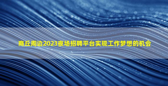 商丘周边2023夜场招聘平台实现工作梦想的机会